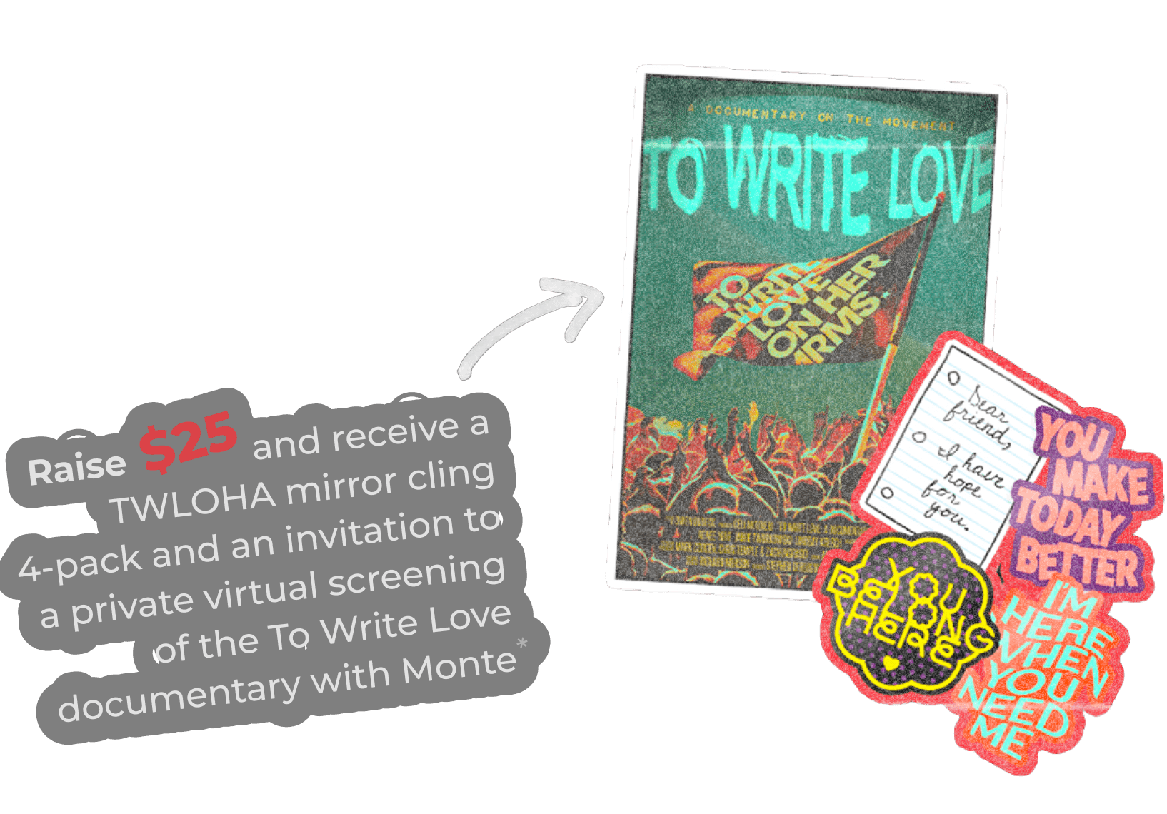 Donate or Raise $25 and receive a TWLOHA mirror cling  4-pack and an invitation to a private virtual screening of the To Write Love documentary with Monte